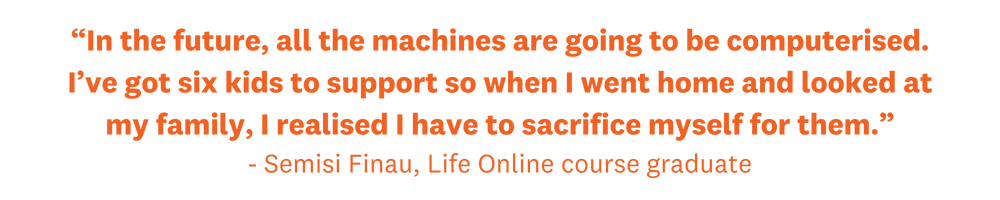 “In the future, all the machines are going to be computerised. I’ve got six kids to support so when I went home and looked at my family, I realised I have to sacrifice myself for them.” - Semisi Finau, Life Online course graduate