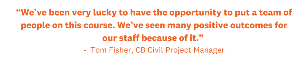 “We’ve been very lucky to have the opportunity to put a team of people on this course. We’ve seen many positive outcomes for our staff because of it.”  -  Tom Fisher, CB Civil Project Manager